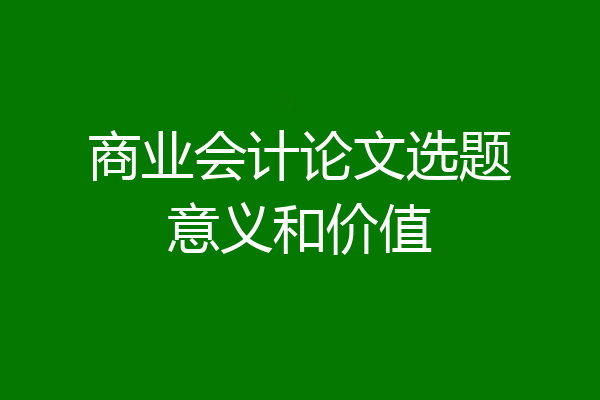 商业会计论文选题意义和价值