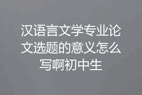 汉语言文学专业论文选题的意义怎么写啊初中生