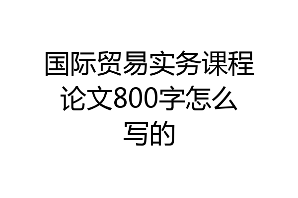 国际贸易实务课程论文800字怎么写的