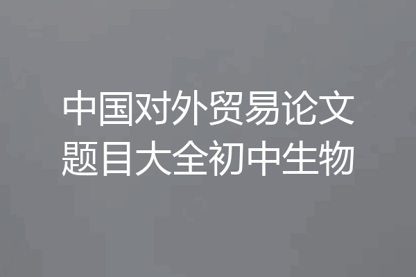 中国对外贸易论文题目大全初中生物