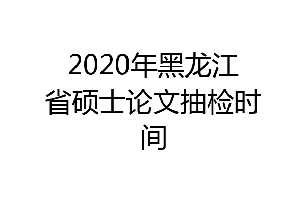2020年黑龙江省硕士论文抽检时间