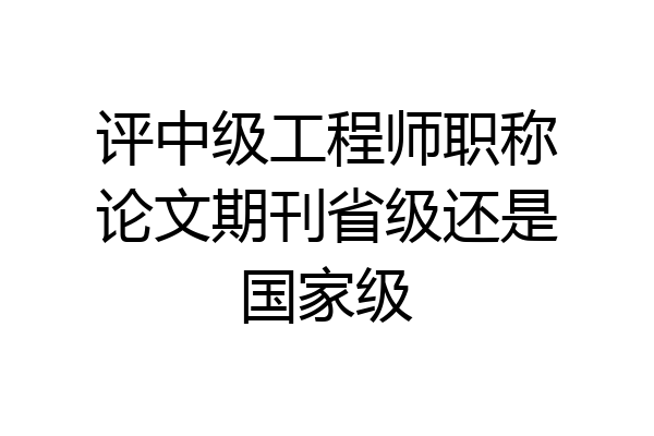 评中级工程师职称论文期刊省级还是国家级