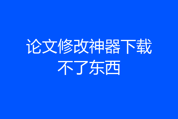 论文修改神器下载不了东西