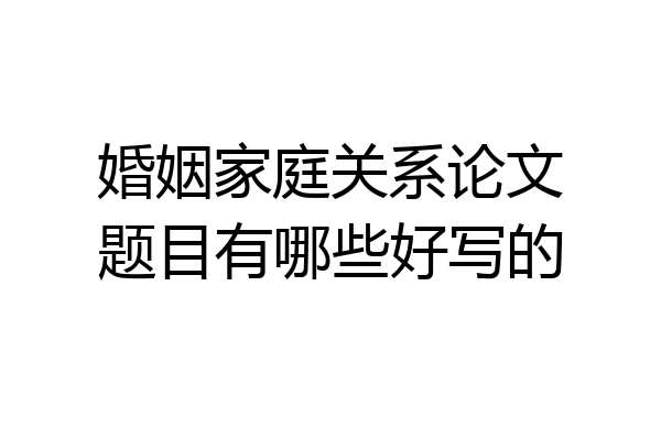 婚姻家庭关系论文题目有哪些好写的
