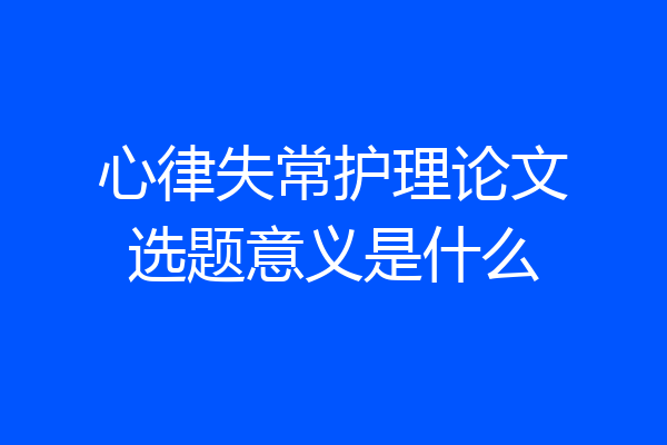心律失常护理论文选题意义是什么