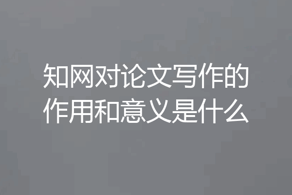 知网对论文写作的作用和意义是什么