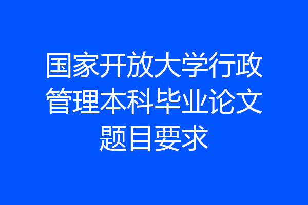 国家开放大学行政管理本科毕业论文题目要求