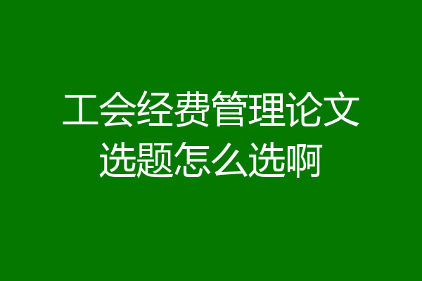 工会经费管理论文选题怎么选啊