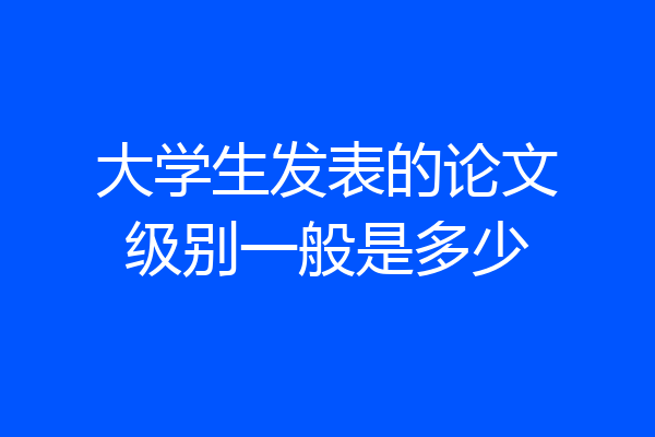 大学生发表的论文级别一般是多少