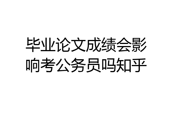 毕业论文成绩会影响考公务员吗知乎