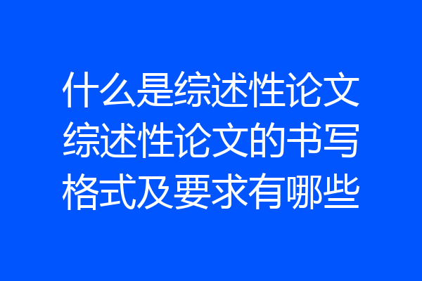 什么是综述性论文综述性论文的书写格式及要求有哪些