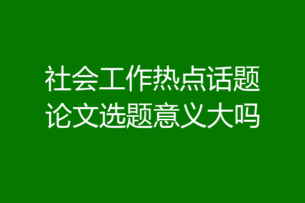 社会工作热点话题论文选题意义大吗