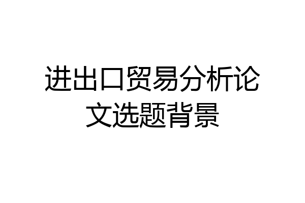 进出口贸易分析论文选题背景