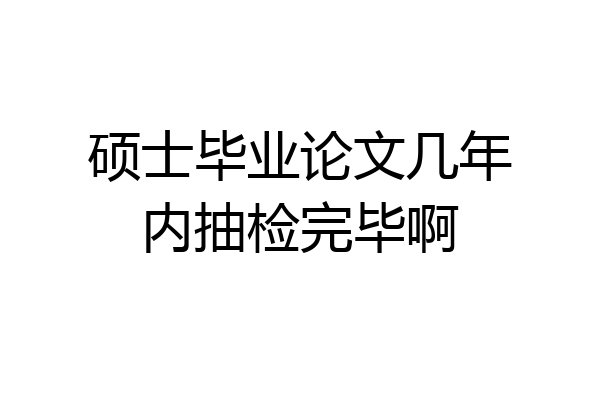 硕士毕业论文几年内抽检完毕啊