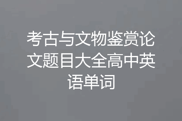 考古与文物鉴赏论文题目大全高中英语单词