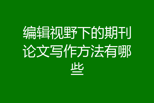 编辑视野下的期刊论文写作方法有哪些