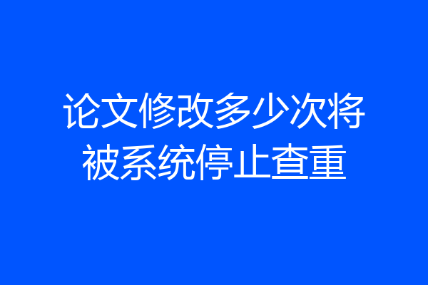 论文修改多少次将被系统停止查重
