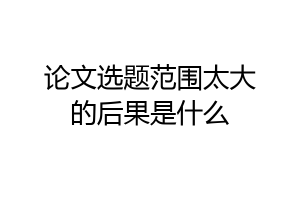 论文选题范围太大的后果是什么