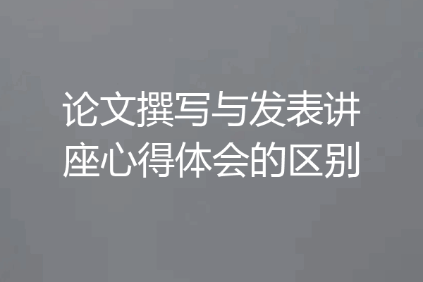 论文撰写与发表讲座心得体会的区别