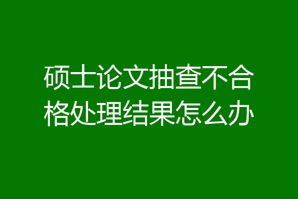 硕士论文抽查不合格处理结果怎么办