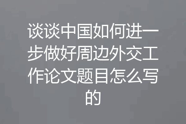 谈谈中国如何进一步做好周边外交工作论文题目怎么写的