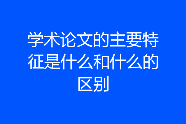 学术论文的主要特征是什么和什么的区别