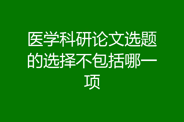 医学科研论文选题的选择不包括哪一项