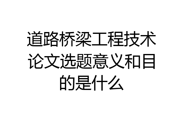 道路桥梁工程技术论文选题意义和目的是什么