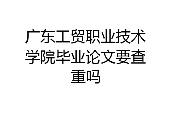 广东工贸职业技术学院毕业论文要查重吗