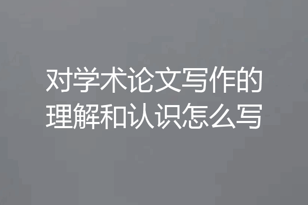 对学术论文写作的理解和认识怎么写