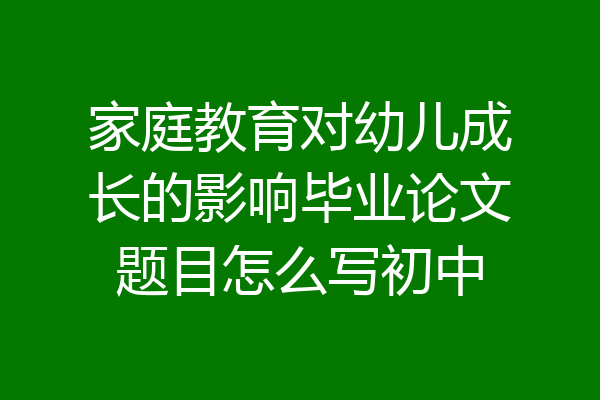 家庭教育对幼儿成长的影响毕业论文题目怎么写初中