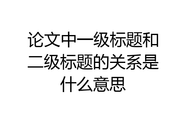 论文中一级标题和二级标题的关系是什么意思