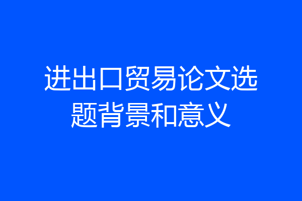 进出口贸易论文选题背景和意义