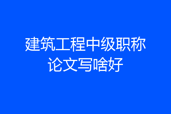 建筑工程中级职称论文写啥好