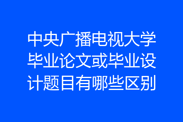 中央广播电视大学毕业论文或毕业设计题目有哪些区别