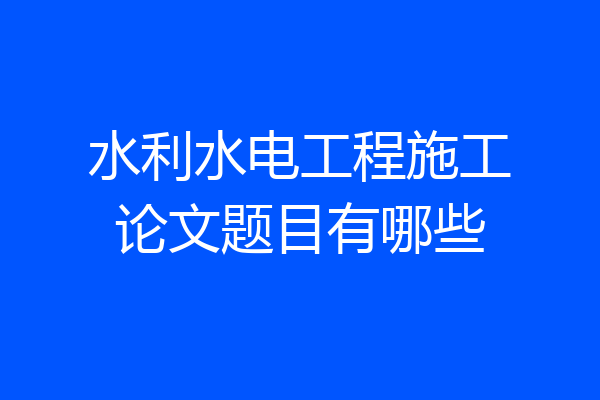 水利水电工程施工论文题目有哪些