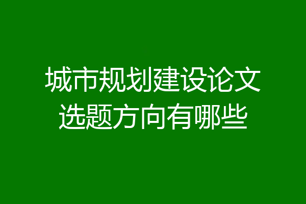 城市规划建设论文选题方向有哪些
