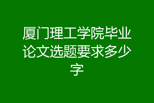 厦门理工学院毕业论文选题要求多少字