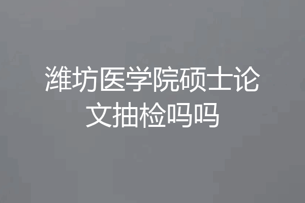 潍坊医学院硕士论文抽检吗吗