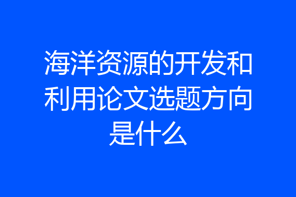 海洋资源的开发和利用论文选题方向是什么