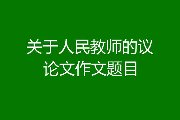 关于人民教师的议论文作文题目