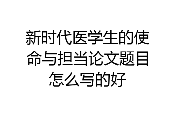 新时代医学生的使命与担当论文题目怎么写的好