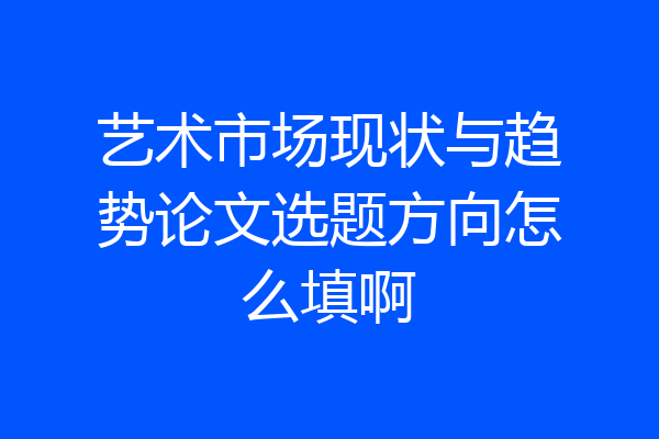艺术市场现状与趋势论文选题方向怎么填啊