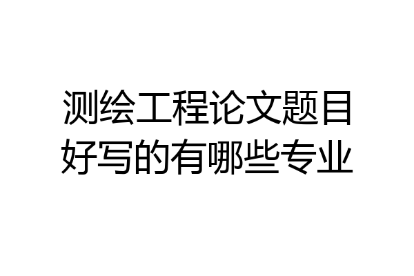 测绘工程论文题目好写的有哪些专业