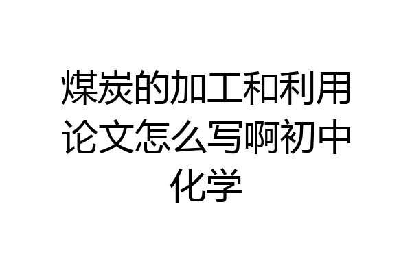 煤炭的加工和利用论文怎么写啊初中化学