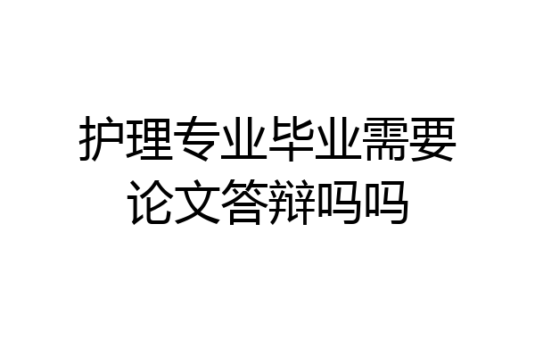 护理专业毕业需要论文答辩吗吗