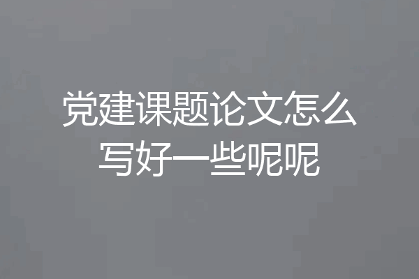 党建课题论文怎么写好一些呢呢