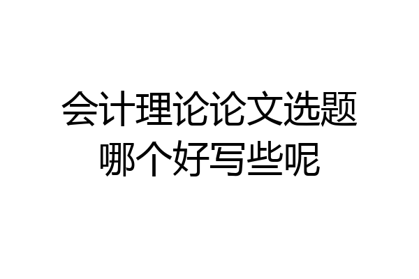 会计理论论文选题哪个好写些呢