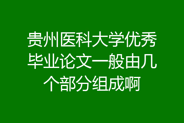 贵州医科大学优秀毕业论文一般由几个部分组成啊