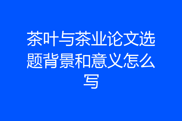 茶叶与茶业论文选题背景和意义怎么写